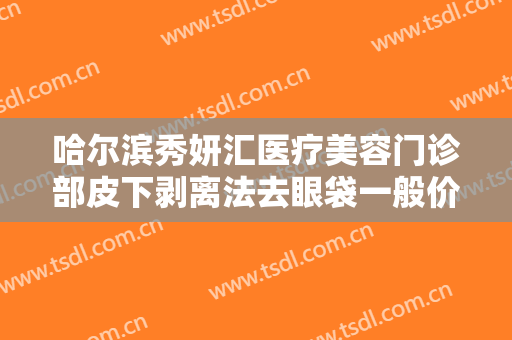 哈尔滨秀妍汇医疗美容门诊部皮下剥离法去眼袋一般价位是多少钱?可靠吗?