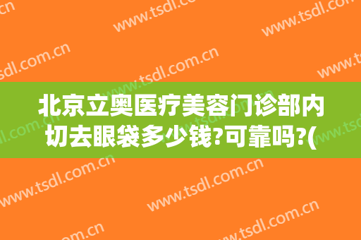 北京立奥医疗美容门诊部内切去眼袋多少钱?可靠吗?(北京协和医院切眼袋费用)