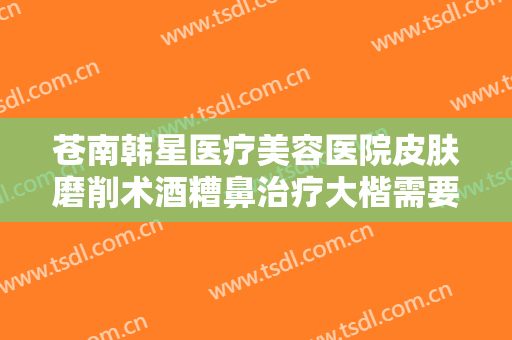 苍南韩星医疗美容医院皮肤磨削术酒糟鼻治疗大楷需要多少钱?怎么样?