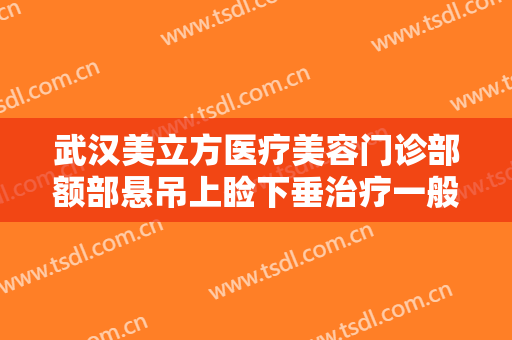 武汉美立方医疗美容门诊部额部悬吊上睑下垂治疗一般价位是多少费用?有哪些优势?