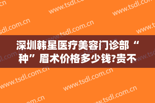深圳韩星医疗美容门诊部“种”眉术价格多少钱?贵不贵?(韩式眉毛整形价格)