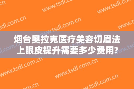 烟台奥拉克医疗美容切眉法上眼皮提升需要多少费用?需要多久恢复?