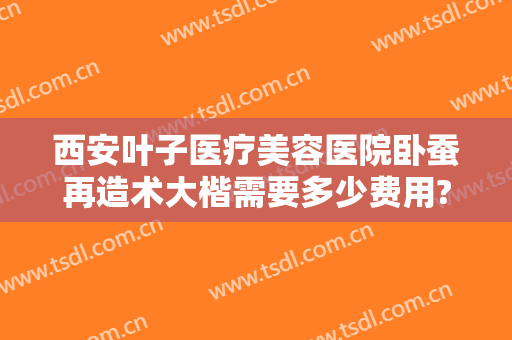 西安叶子医疗美容医院卧蚕再造术大楷需要多少费用?需要多久恢复?