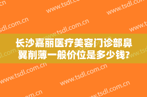 长沙嘉丽医疗美容门诊部鼻翼削薄一般价位是多少钱?靠谱吗?