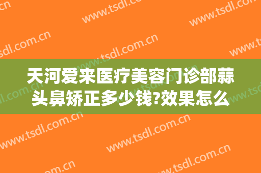 天河爱来医疗美容门诊部蒜头鼻矫正多少钱?效果怎么样?(广州爱来医疗美容医院)