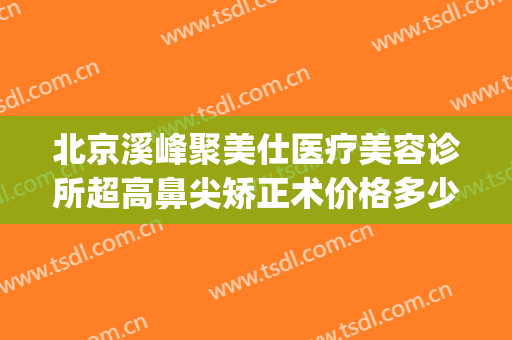 北京溪峰聚美仕医疗美容诊所超高鼻尖矫正术价格多少钱?好不好?(北京溪峰聚美仕眼部专科医院)