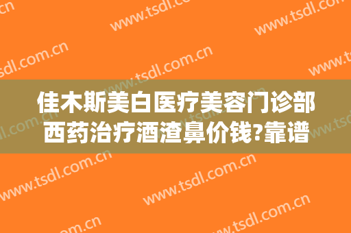 佳木斯美白医疗美容门诊部西药治疗酒渣鼻价钱?靠谱吗?(佳木斯美白医疗美容医院官网)