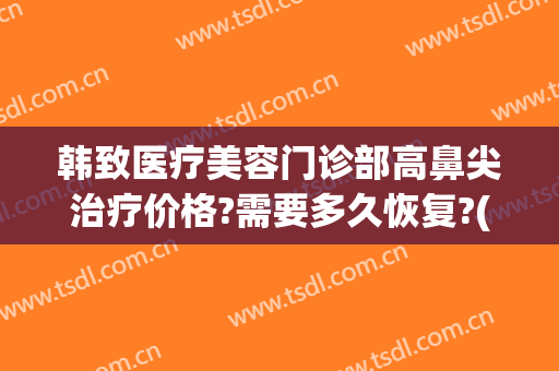 韩致医疗美容门诊部高鼻尖治疗价格?需要多久恢复?(韩国鼻修复价格)
