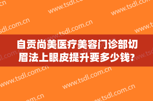 自贡尚美医疗美容门诊部切眉法上眼皮提升要多少钱?需要多久恢复?(自贡四医院割双眼皮需要多少钱)