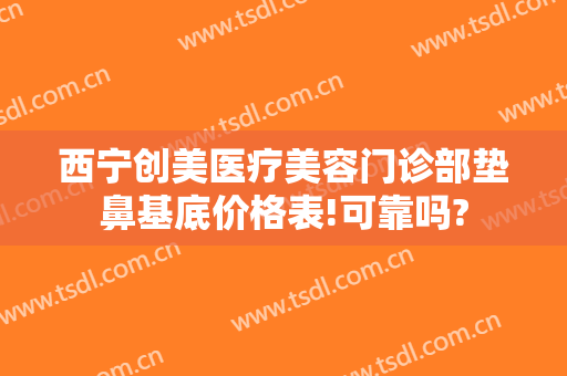 西宁创美医疗美容门诊部垫鼻基底价格表!可靠吗?