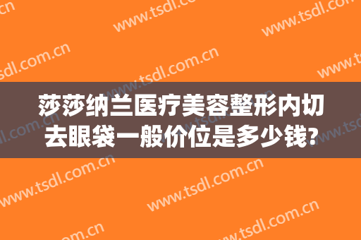 莎莎纳兰医疗美容整形内切去眼袋一般价位是多少钱?多长时间恢复?(去眼袋手术价格选金莎科美好吗)