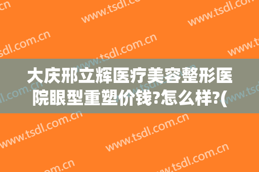 大庆邢立辉医疗美容整形医院眼型重塑价钱?怎么样?(大庆邢立辉割双眼皮怎么样)