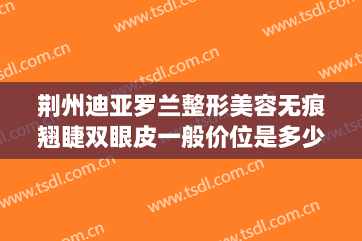 荆州迪亚罗兰整形美容无痕翘睫双眼皮一般价位是多少费用?可靠吗?(荆州迪亚罗兰整形医院)
