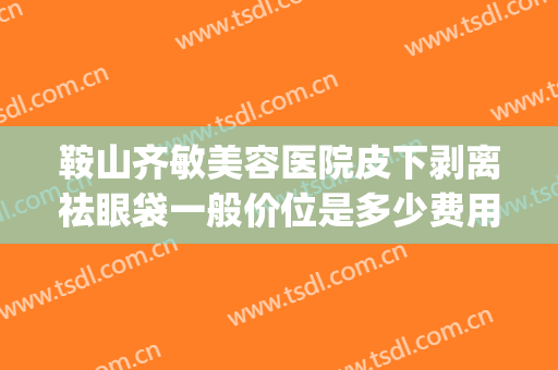 鞍山齐敏美容医院皮下剥离祛眼袋一般价位是多少费用?有哪些优势?(鞍山齐敏做眼袋怎么样)