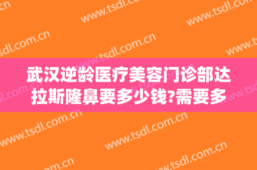 武汉逆龄医疗美容门诊部达拉斯隆鼻要多少钱?需要多久恢复?(武汉达拉斯医疗美容医院 免费整形模特招募)
