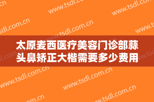 太原麦西医疗美容门诊部蒜头鼻矫正大楷需要多少费用?需要多久恢复?