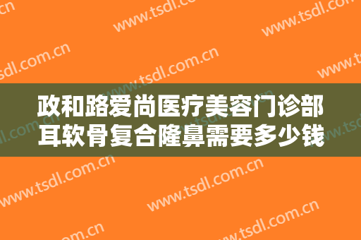 政和路爱尚医疗美容门诊部耳软骨复合隆鼻需要多少钱?效果怎么样?