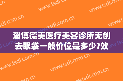 淄博德美医疗美容诊所无创去眼袋一般价位是多少?效果怎么样?(淄博德美整形)