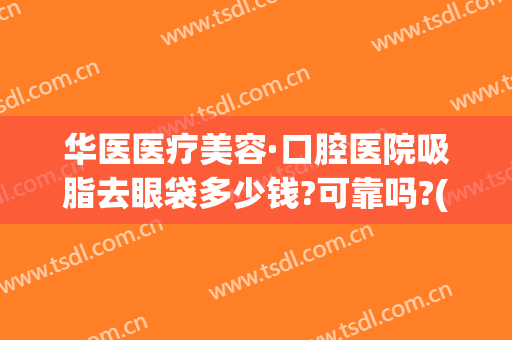 华医医疗美容·口腔医院吸脂去眼袋多少钱?可靠吗?(华美抽脂去眼袋费用)