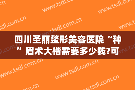 四川圣丽整形美容医院“种”眉术大楷需要多少钱?可靠吗?(整形提眉大约都多少钱)