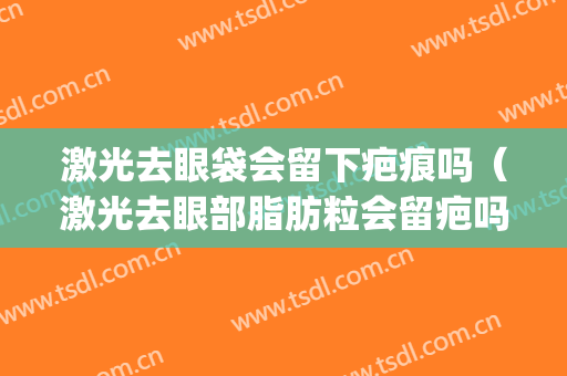 激光去眼袋会留下疤痕吗（激光去眼部脂肪粒会留疤吗）(激光去掉眼皮上的脂肪粒后留下疤痕咋办)