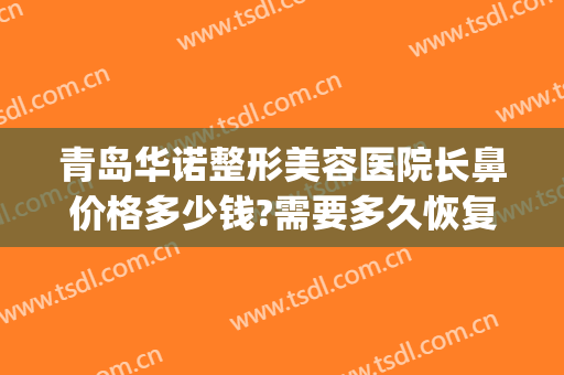 青岛华诺整形美容医院长鼻价格多少钱?需要多久恢复?(青岛哪家整容医院整鼻子好)
