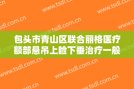 包头市青山区联合丽格医疗额部悬吊上睑下垂治疗一般价位是多少费用?多长时间恢复?