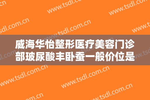 威海华怡整形医疗美容门诊部玻尿酸丰卧蚕一般价位是多少费用?效果怎么样?