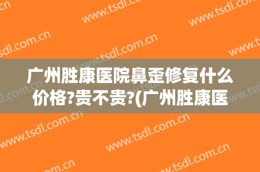 广州胜康医院鼻歪修复什么价格?贵不贵?(广州胜康医院鼻歪修复什么价格?贵不贵呀)