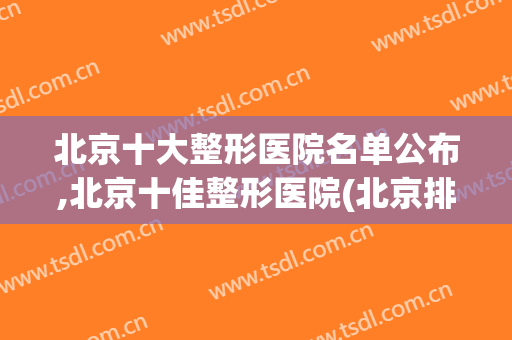 北京十大整形医院名单公布,北京十佳整形医院(北京排前五的整形医院)