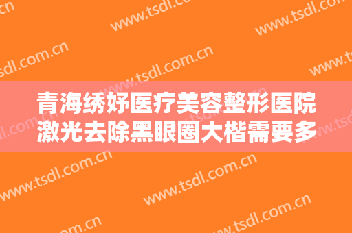 青海绣妤医疗美容整形医院激光去除黑眼圈大楷需要多少费用?好不好?