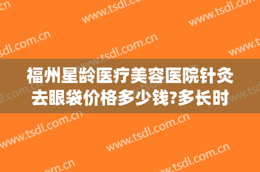 福州星龄医疗美容医院针灸去眼袋价格多少钱?多长时间恢复?(福州星龄整形医院电话)