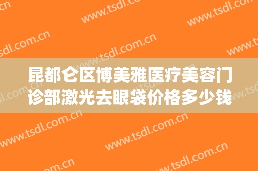 昆都仑区博美雅医疗美容门诊部激光去眼袋价格多少钱?靠谱吗?(昆明博美医疗美容门诊部好不好)