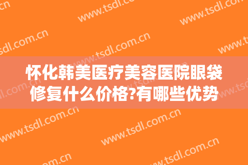 怀化韩美医疗美容医院眼袋修复什么价格?有哪些优势?(韩美整形美容医院去眼袋怎么样)