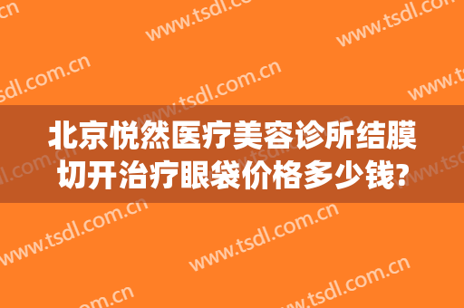 北京悦然医疗美容诊所结膜切开治疗眼袋价格多少钱?有哪些优势?(北京协和祛眼袋价钱)