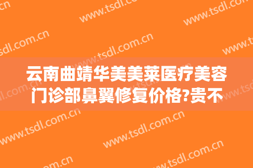 云南曲靖华美美莱医疗美容门诊部鼻翼修复价格?贵不贵?(曲靖华美医疗美容地址)
