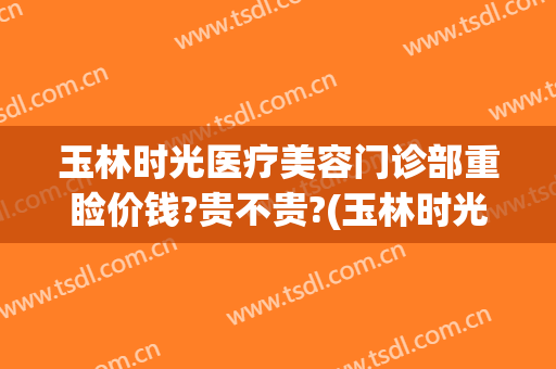 玉林时光医疗美容门诊部重睑价钱?贵不贵?(玉林时光医疗美容医院好不好)