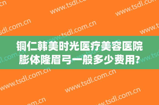 铜仁韩美时光医疗美容医院膨体隆眉弓一般多少费用?有哪些优势?(铜仁韩美时光整形医院怎么样)