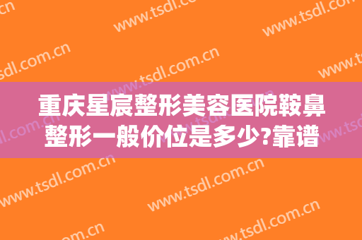 重庆星宸整形美容医院鞍鼻整形一般价位是多少?靠谱吗?(星宸整形美容医院价格一览表)