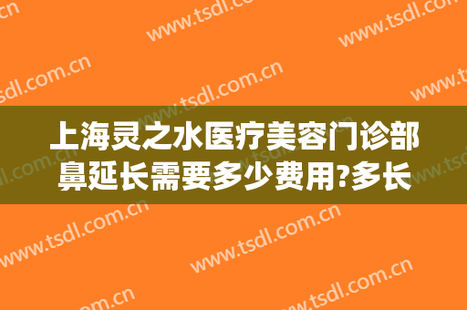 上海灵之水医疗美容门诊部鼻延长需要多少费用?多长时间恢复?(上海灵之水医疗美容医院)