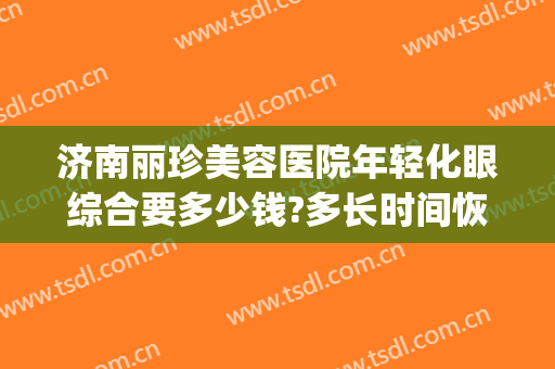 济南丽珍美容医院年轻化眼综合要多少钱?多长时间恢复?(青岛新丽眼医疗美容)