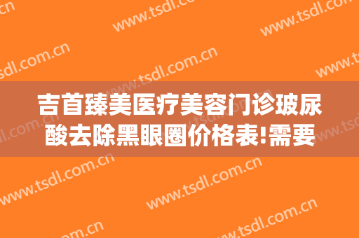 吉首臻美医疗美容门诊玻尿酸去除黑眼圈价格表!需要多久恢复?(玻尿酸去黑眼圈后多久看见效果)