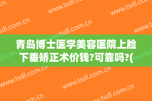 青岛博士医学美容医院上脸下垂矫正术价钱?可靠吗?(青岛博士医美双眼皮)