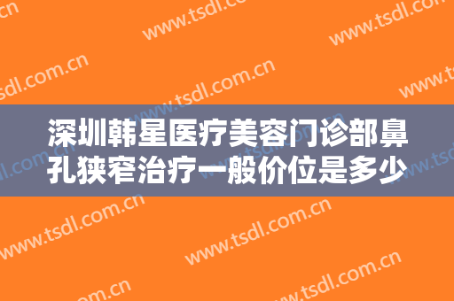 深圳韩星医疗美容门诊部鼻孔狭窄治疗一般价位是多少费用?效果怎么样?