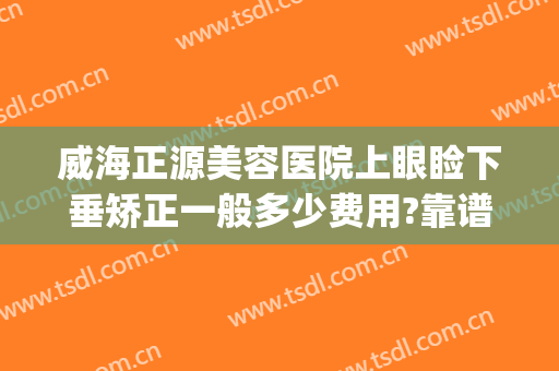 威海正源美容医院上眼睑下垂矫正一般多少费用?靠谱吗?(眼睑下垂矫正手术哪家医院好)