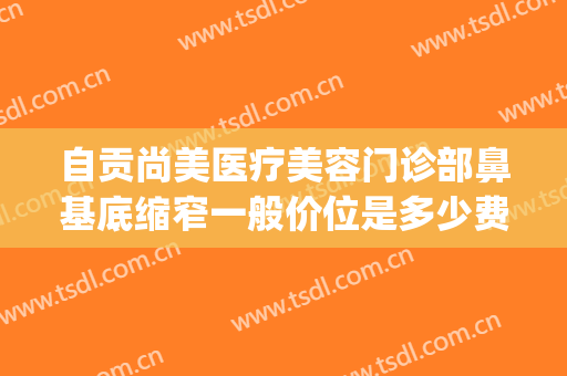 自贡尚美医疗美容门诊部鼻基底缩窄一般价位是多少费用?怎么样?(自贡尚美整形医院)