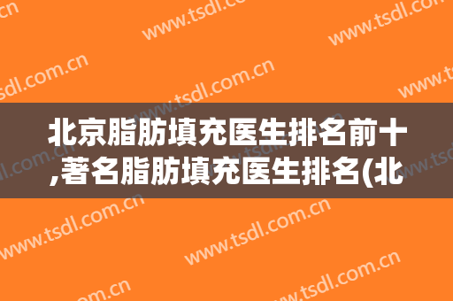 北京脂肪填充医生排名前十,著名脂肪填充医生排名(北京做脂肪填充最有名的专家)