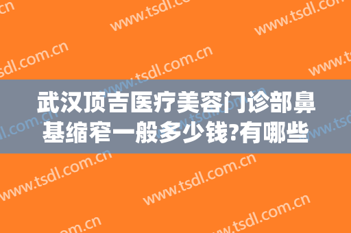 武汉顶吉医疗美容门诊部鼻基缩窄一般多少钱?有哪些优势?(武汉顶吉整形医院评价)