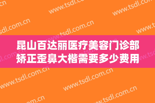昆山百达丽医疗美容门诊部矫正歪鼻大楷需要多少费用?靠谱吗?(昆山百达丽整形医院)