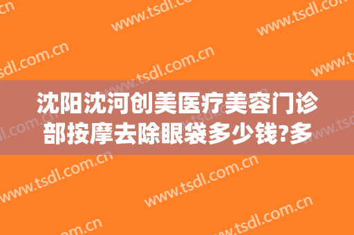 沈阳沈河创美医疗美容门诊部按摩去除眼袋多少钱?多长时间恢复?(沈阳哪家美容院做眼袋最好)